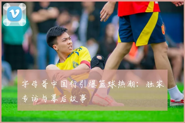 字母哥中国行引爆篮球热潮：独家专访与幕后故事