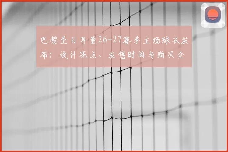 巴黎圣日耳曼26-27赛季主场球衣发布：设计亮点、发售时间与购买全攻略