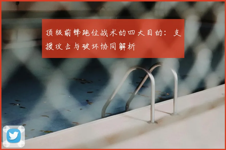 顶级前锋跑位战术的四大目的:支援攻击与破坏协同解析