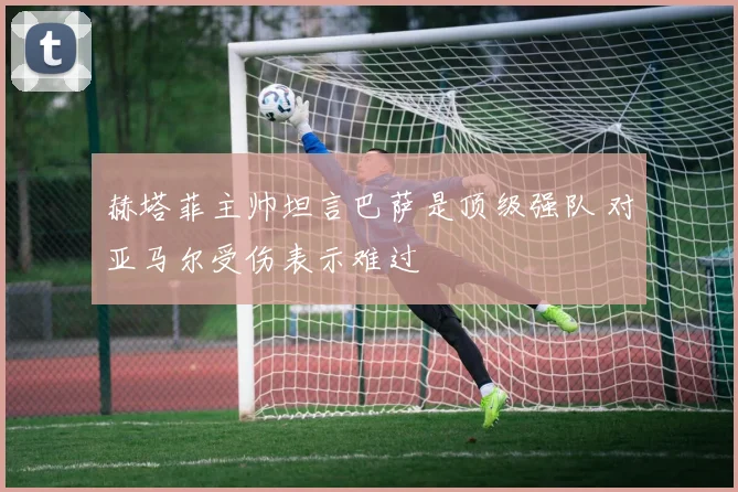 赫塔菲主帅坦言巴萨是顶级强队 对亚马尔受伤表示难过