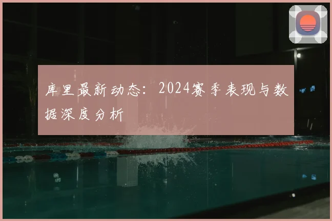 库里最新动态：2024赛季表现与数据深度分析