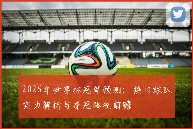 2026年世界杯冠军预测：热门球队实力解析与夺冠路径前瞻