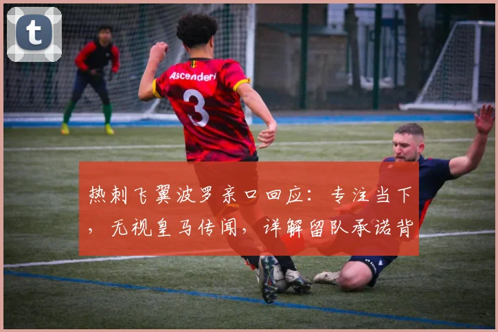 热刺飞翼波罗亲口回应：专注当下，无视皇马传闻，详解留队承诺背后原因
