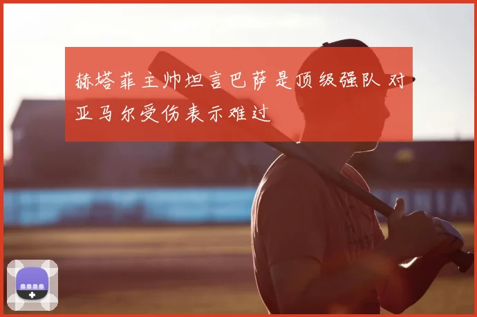 赫塔菲主帅坦言巴萨是顶级强队 对亚马尔受伤表示难过