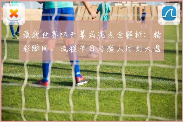 最新世界杯开幕式亮点全解析:精彩瞬间、流程节目与感人时刻大盘点